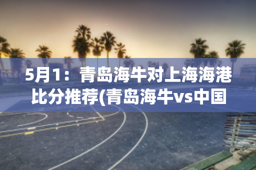 5月1：青岛海牛对上海海港比分推荐(青岛海牛vs中国u20)