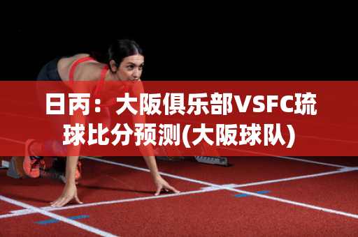 日丙：大阪俱乐部VSFC琉球比分预测(大阪球队)